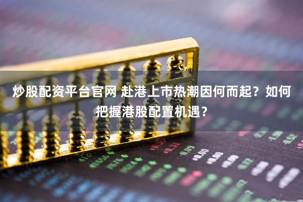 炒股配资平台官网 赴港上市热潮因何而起？如何把握港股配置机遇？