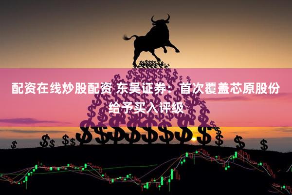 配资在线炒股配资 东吴证券：首次覆盖芯原股份给予买入评级