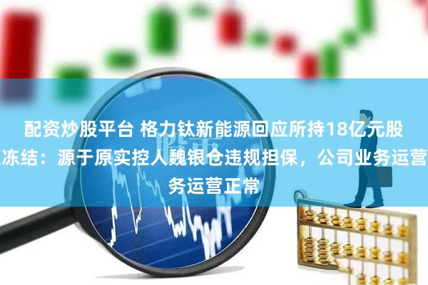 配资炒股平台 格力钛新能源回应所持18亿元股权遭冻结：源于原实控人魏银仓违规担保，公司业务运营正常