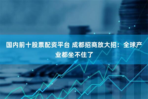 国内前十股票配资平台 成都招商放大招：全球产业都坐不住了