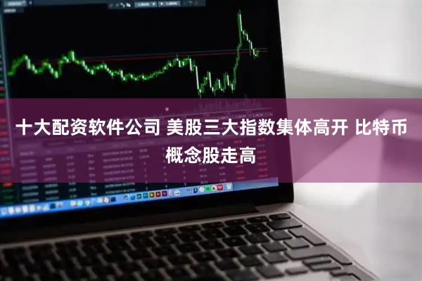 十大配资软件公司 美股三大指数集体高开 比特币概念股走高