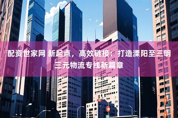 配资世家网 新起点，高效链接：打造溧阳至三明三元物流专线新篇章