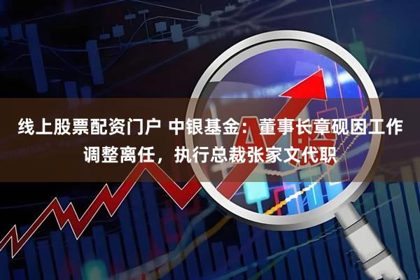 线上股票配资门户 中银基金：董事长章砚因工作调整离任，执行总裁张家文代职