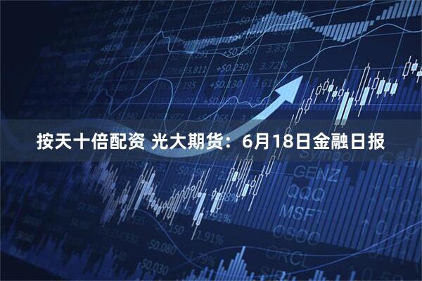 按天十倍配资 光大期货：6月18日金融日报