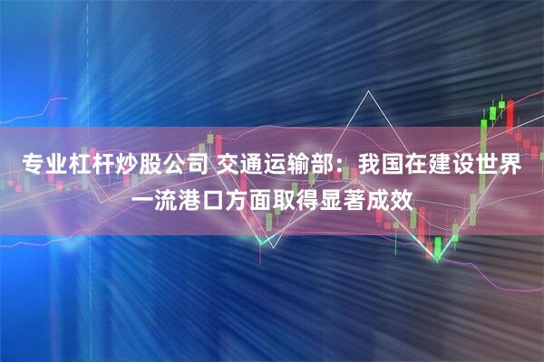 专业杠杆炒股公司 交通运输部：我国在建设世界一流港口方面取得显著成效