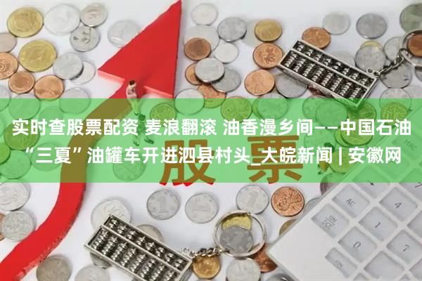 实时查股票配资 麦浪翻滚 油香漫乡间——中国石油“三夏”油罐车开进泗县村头_大皖新闻 | 安徽网