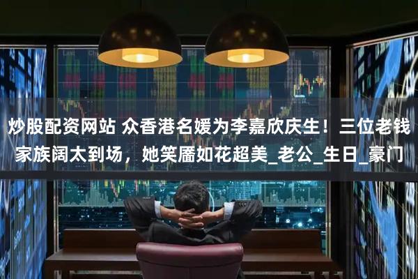 炒股配资网站 众香港名媛为李嘉欣庆生！三位老钱家族阔太到场，她笑靥如花超美_老公_生日_豪门