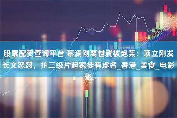 股票配资查询平台 蔡澜刚离世就被炮轰：项立刚发长文怒怼，拍三级片起家徒有虚名_香港_美食_电影