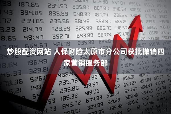 炒股配资网站 人保财险太原市分公司获批撤销四家营销服务部
