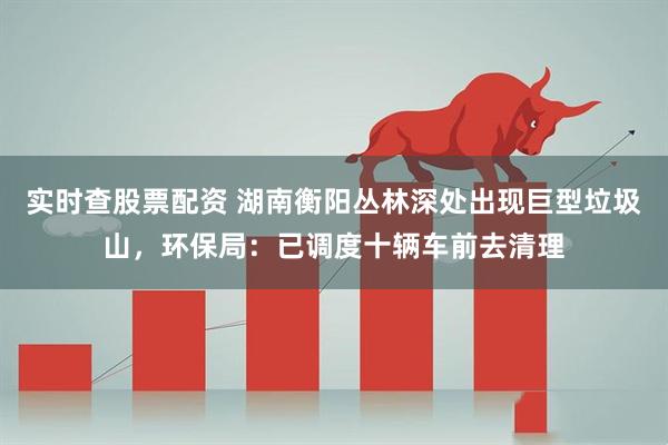 实时查股票配资 湖南衡阳丛林深处出现巨型垃圾山，环保局：已调度十辆车前去清理