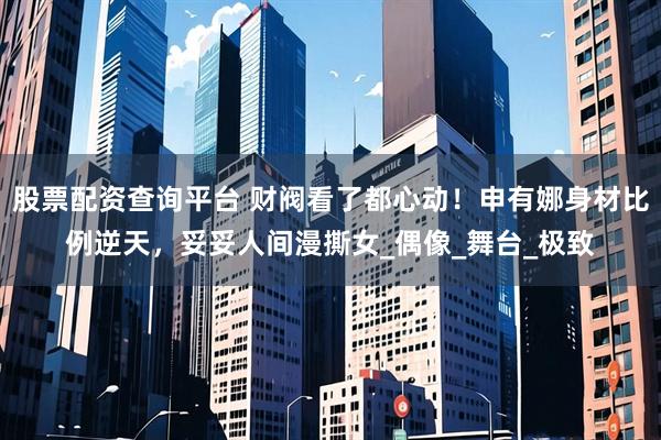 股票配资查询平台 财阀看了都心动！申有娜身材比例逆天，妥妥人间漫撕女_偶像_舞台_极致