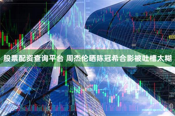 股票配资查询平台 周杰伦晒陈冠希合影被吐槽太糊