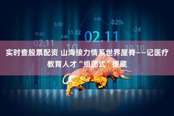实时查股票配资 山海接力情系世界屋脊——记医疗教育人才“组团式”援藏