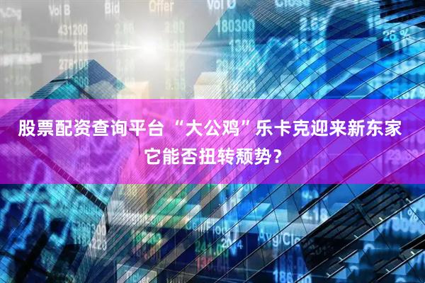 股票配资查询平台 “大公鸡”乐卡克迎来新东家 它能否扭转颓势？