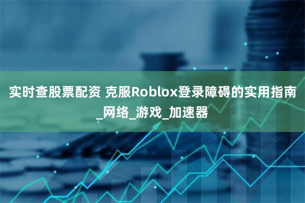 实时查股票配资 克服Roblox登录障碍的实用指南_网络_游戏_加速器