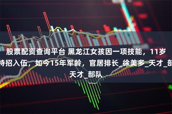 股票配资查询平台 黑龙江女孩因一项技能，11岁被特招入伍，如今15年军龄，官居排长_徐美多_天才_部队