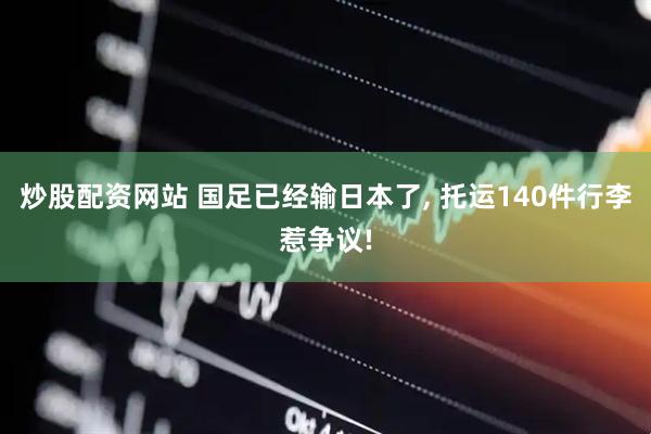 炒股配资网站 国足已经输日本了, 托运140件行李惹争议!