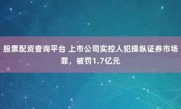 股票配资查询平台 上市公司实控人犯操纵证券市场罪，被罚1.7亿元