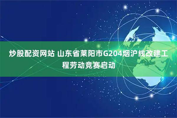 炒股配资网站 山东省莱阳市G204烟沪线改建工程劳动竞赛启动