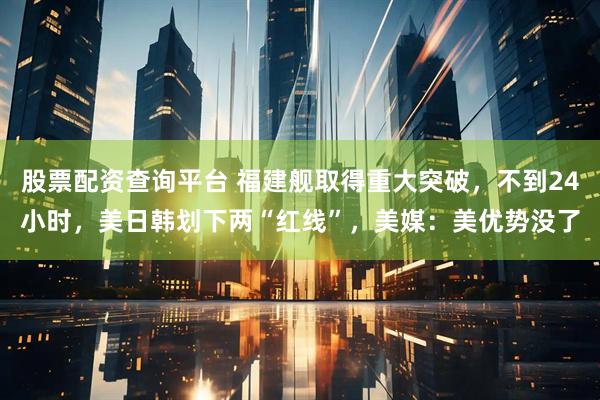 股票配资查询平台 福建舰取得重大突破，不到24小时，美日韩划下两“红线”，美媒：美优势没了