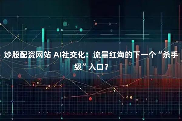 炒股配资网站 AI社交化：流量红海的下一个“杀手级”入口？