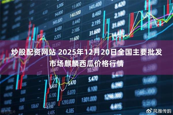 炒股配资网站 2025年12月20日全国主要批发市场麒麟西瓜价格行情