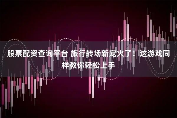 股票配资查询平台 旅行转场新宠火了！这游戏同样教你轻松上手