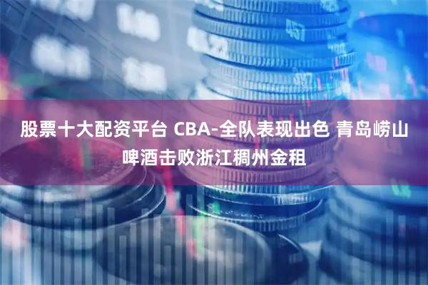 股票十大配资平台 CBA-全队表现出色 青岛崂山啤酒击败浙江稠州金租