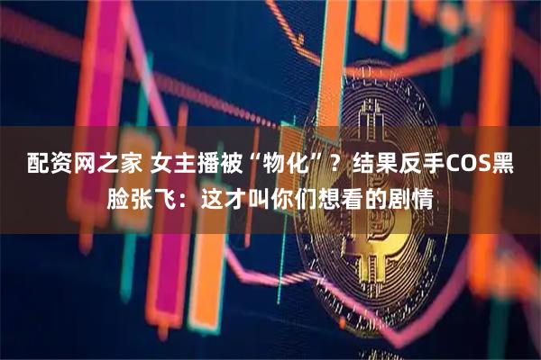 配资网之家 女主播被“物化”?结果反手COS黑脸张飞:这才叫你们想看的剧情