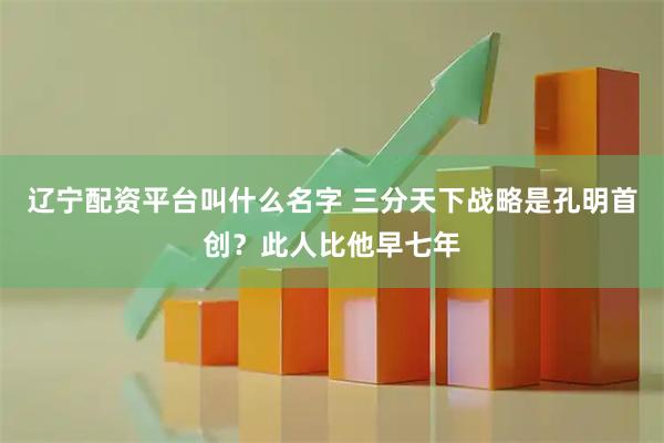 辽宁配资平台叫什么名字 三分天下战略是孔明首创？此人比他早七年
