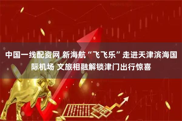 中国一线配资网 新海航“飞飞乐”走进天津滨海国际机场 文旅相融解锁津门出行惊喜