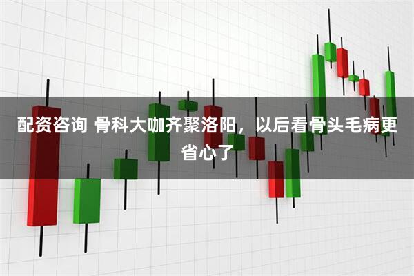配资咨询 骨科大咖齐聚洛阳,以后看骨头毛病更省心了