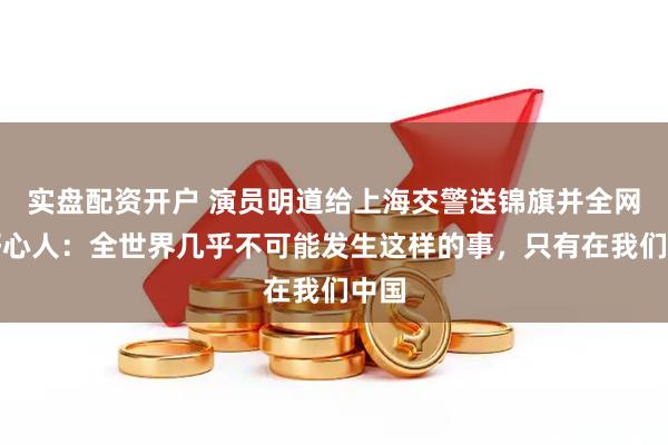 实盘配资开户 演员明道给上海交警送锦旗并全网寻好心人：全世界几乎不可能发生这样的事，只有在我们中国